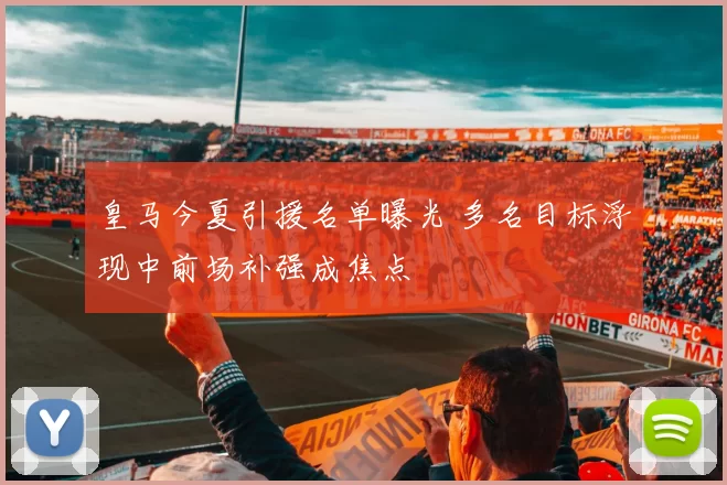 皇马今夏引援名单曝光 多名目标浮现中前场补强成焦点