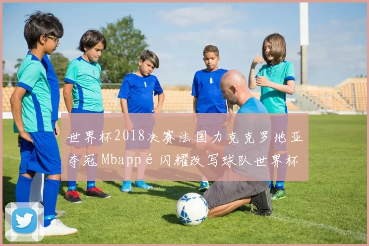 世界杯2018决赛法国力克克罗地亚夺冠 Mbappé闪耀改写球队世界杯历史