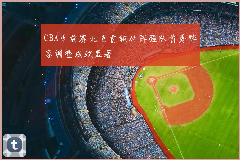 CBA季前赛北京首钢对阵强队首秀阵容调整成效显著