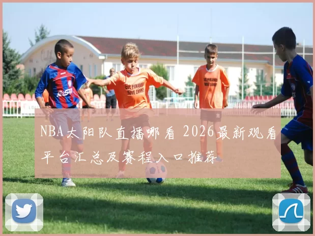 NBA太阳队直播哪看 2026最新观看平台汇总及赛程入口推荐