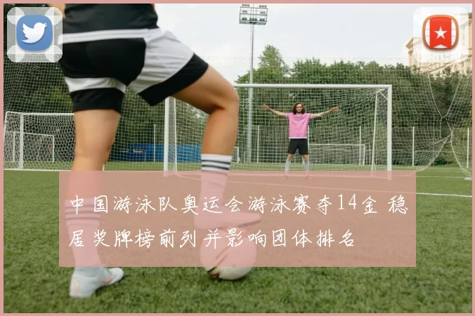 中国游泳队奥运会游泳赛夺14金 稳居奖牌榜前列并影响团体排名