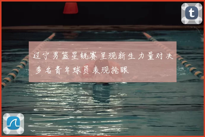 辽宁男篮星锐赛呈现新生力量对决 多名青年球员表现抢眼