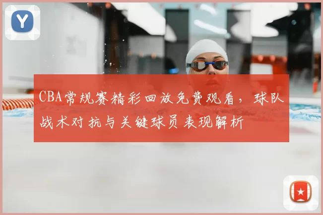 CBA常规赛精彩回放免费观看，球队战术对抗与关键球员表现解析