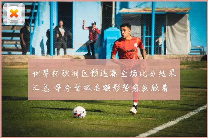 世界杯欧洲区预选赛全场比分结果汇总 争夺晋级名额形势愈发胶着