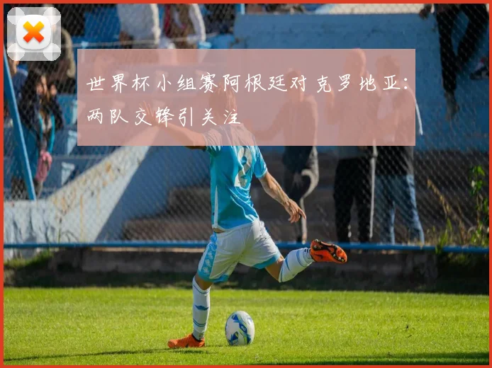 世界杯小组赛阿根廷对克罗地亚：两队交锋引关注