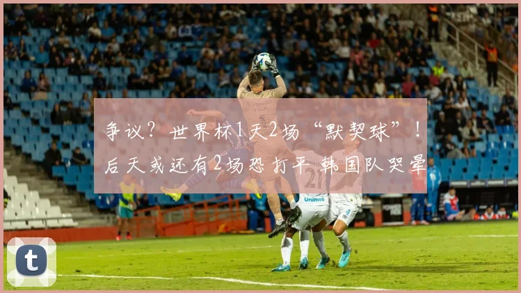 争议？世界杯1天2场“默契球”！后天或还有2场恐打平 韩国队哭晕