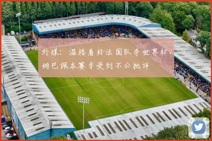 外媒：温格看好法国队夺世界杯，姆巴佩本赛季受到不公批评