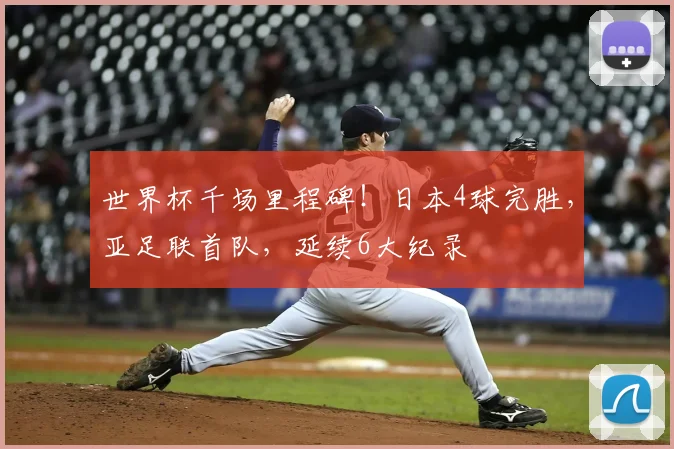 世界杯千场里程碑!日本4球完胜,亚足联首队,延续6大纪录