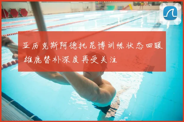 亚历克斯阿德托昆博训练状态回暖 雄鹿替补深度再受关注