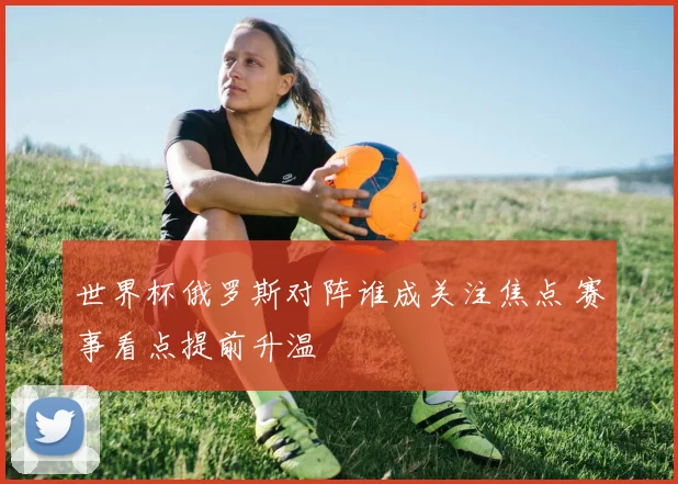 世界杯俄罗斯对阵谁成关注焦点 赛事看点提前升温