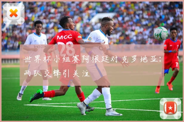 世界杯小组赛阿根廷对克罗地亚：两队交锋引关注