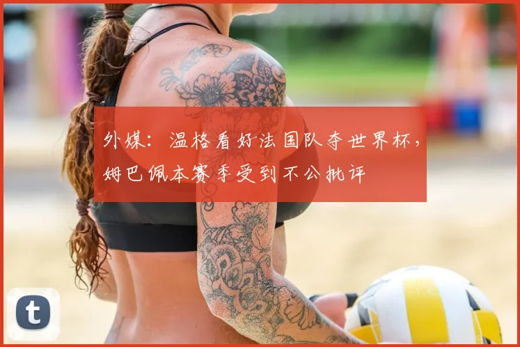 外媒：温格看好法国队夺世界杯，姆巴佩本赛季受到不公批评