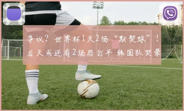 争议？世界杯1天2场“默契球”！后天或还有2场恐打平 韩国队哭晕