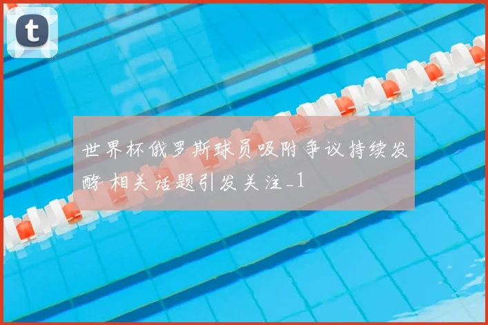 世界杯俄罗斯球员吸附争议持续发酵 相关话题引发关注_1