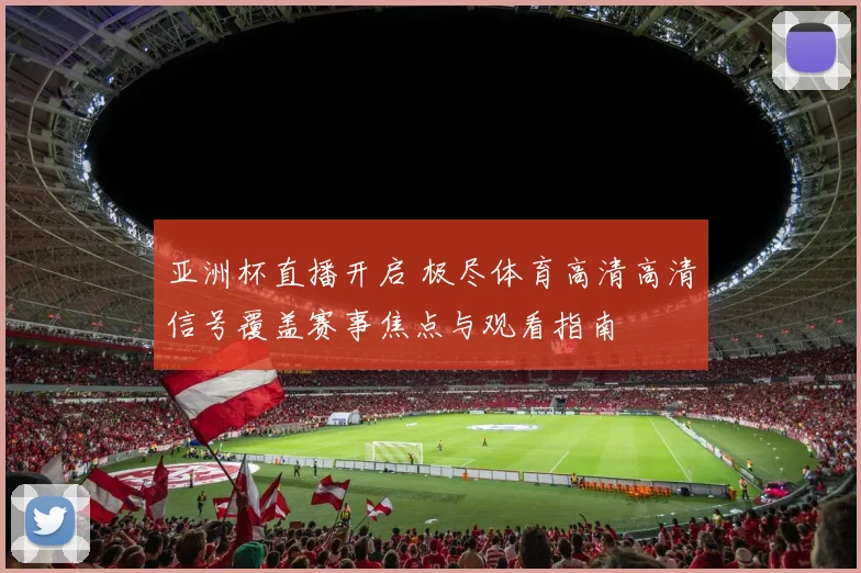 亚洲杯直播开启 极尽体育高清高清信号覆盖赛事焦点与观看指南