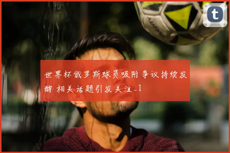 世界杯俄罗斯球员吸附争议持续发酵 相关话题引发关注_1