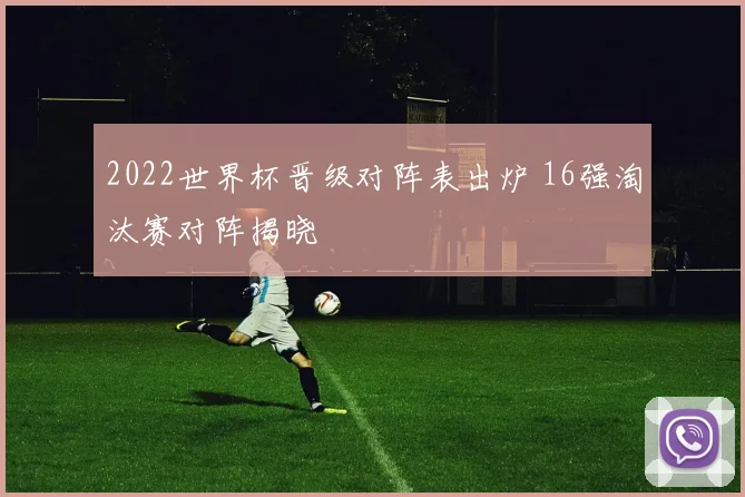 2022世界杯晋级对阵表出炉 16强淘汰赛对阵揭晓