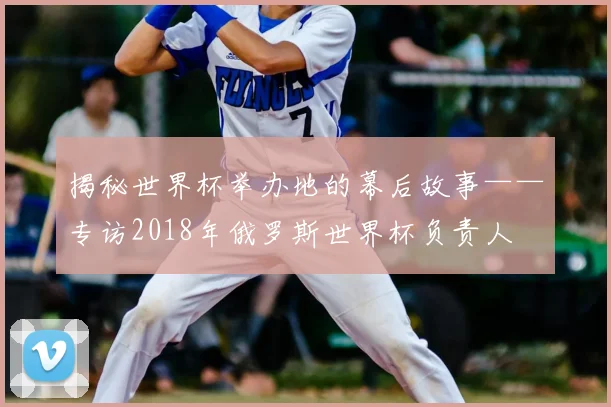 揭秘世界杯举办地的幕后故事——专访2018年俄罗斯世界杯负责人