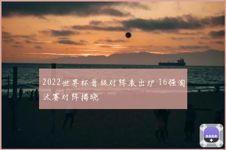 2022世界杯晋级对阵表出炉 16强淘汰赛对阵揭晓