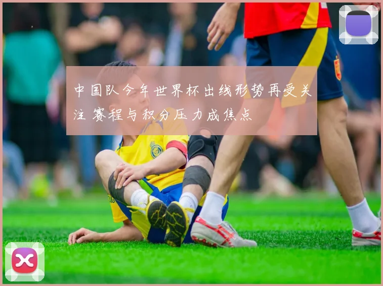 中国队今年世界杯出线形势再受关注 赛程与积分压力成焦点