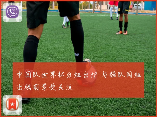 中国队世界杯分组出炉 与强队同组出线前景受关注