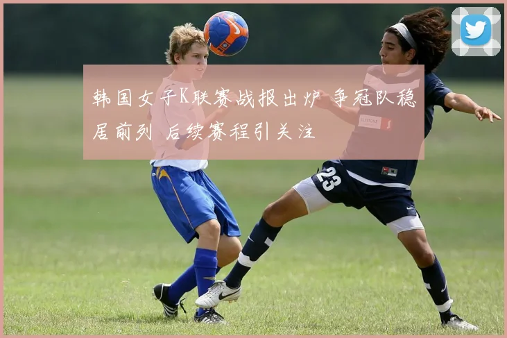 韩国女子K联赛战报出炉 争冠队稳居前列 后续赛程引关注
