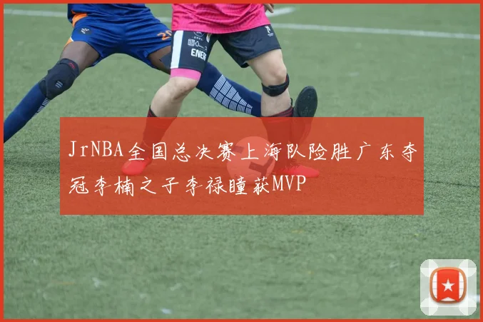 JrNBA全国总决赛上海队险胜广东夺冠李楠之子李禄瞳获MVP