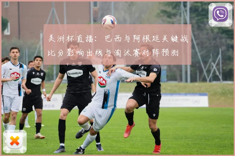美洲杯直播：巴西与阿根廷关键战比分影响出线与淘汰赛对阵预测
