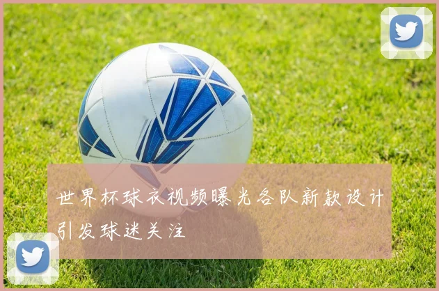 世界杯球衣视频曝光各队新款设计引发球迷关注