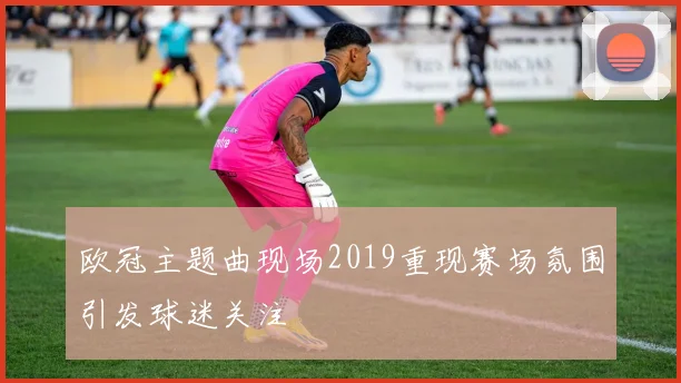 欧冠主题曲现场2019重现赛场氛围引发球迷关注